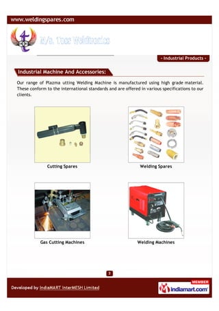 - Industrial Products -


Industrial Machine And Accessories:

Our range of Plazma utting Welding Machine is manufactured using high grade material.
These conform to the international standards and are offered in various specifications to our
clients.




               Cutting Spares                                Welding Spares




           Gas Cutting Machines                             Welding Machines
 