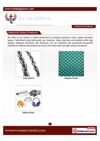 - Industrial Products -


Industrial Safety Products:

We offer to our clients a varied assortment of welding machines, wires, cables and other
spares. Fabricated using high grade raw material, these machines and products offer high
quality, optimum durability and efficiency. All our machines and accessories are quality
checked on different parameters to ensure that they meet the high industry standards.




               Link Chains                                Radium Strips




               Safety Items
 