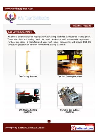 - Industrial Products -


Gas Cutting Machines:

We offer a diverse range of high quality Gas Cutting Machines at industries leading prices.
These machines are mainly ideal for small workshops and maintenance departments.
Further, our range is manufactured using high grade components and ensure that the
fabrication process is at par with international quality standards.




            Gas Cutting Torches                       CNC Gas Cutting Machines




            CNC Plasma Cutting                           Portable Gas Cutting
                Machines                                      Machines
 