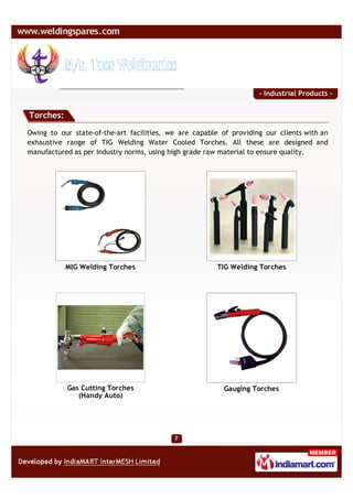 - Industrial Products -


Torches:

Owing to our state-of-the-art facilities, we are capable of providing our clients with an
exhaustive range of TIG Welding Water Cooled Torches. All these are designed and
manufactured as per industry norms, using high grade raw material to ensure quality.




           MIG Welding Torches                          TIG Welding Torches




           Gas Cutting Torches                            Gauging Torches
              (Handy Auto)
 