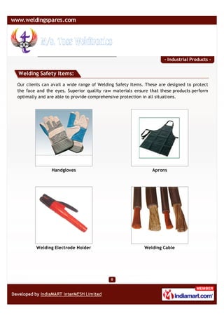 - Industrial Products -


Welding Safety Items:

Our clients can avail a wide range of Welding Safety Items. These are designed to protect
the face and the eyes. Superior quality raw materials ensure that these products perform
optimally and are able to provide comprehensive protection in all situations.




               Handgloves                                     Aprons




        Welding Electrode Holder                           Welding Cable
 