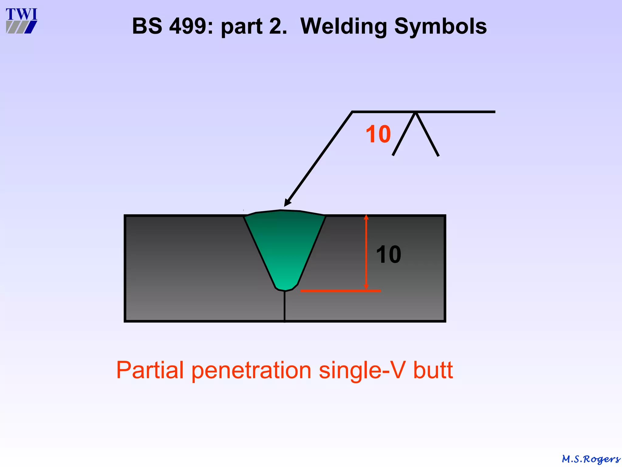 M.S.Rogers
BS 499: part 2. Welding Symbols
Partial penetration single-V butt
10
10