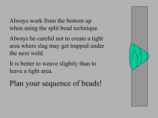 Always work from the bottom up
when using the split bead technique
Always be careful not to create a tight
area where slag may get trapped under
the next weld.
It is better to weave slightly than to
leave a tight area.
Plan your sequence of beads!
 