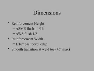 Dimensions
• Reinforcement Height
– ASME flush - 1/16
– AWS flush 1/8
• Reinforcement Width
– 1/16” past bevel edge
• Smooth transition at weld toe (45o
max)
 