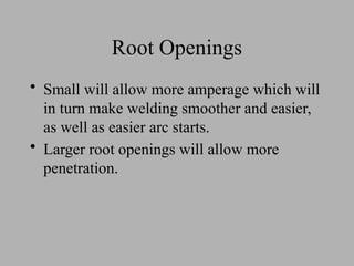 Root Openings
• Small will allow more amperage which will
in turn make welding smoother and easier,
as well as easier arc starts.
• Larger root openings will allow more
penetration.
 