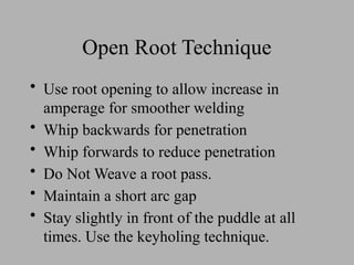 Open Root Technique
• Use root opening to allow increase in
amperage for smoother welding
• Whip backwards for penetration
• Whip forwards to reduce penetration
• Do Not Weave a root pass.
• Maintain a short arc gap
• Stay slightly in front of the puddle at all
times. Use the keyholing technique.
 