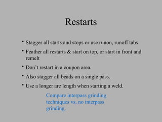 Restarts
• Stagger all starts and stops or use runon, runoff tabs
• Feather all restarts & start on top, or start in front and
remelt
• Don’t restart in a coupon area.
• Also stagger all beads on a single pass.
• Use a longer arc length when starting a weld.
Compare interpass grinding
techniques vs. no interpass
grinding.
 