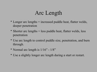 Arc Length
• Longer arc lengths = increased puddle heat, flatter welds,
deeper penetration
• Shorter arc lengths = less puddle heat, flatter welds, less
penetration
• Use arc length to control puddle size, penetration, and burn
through.
• Normal arc length is 1/16” - 1/8”
• Use a slightly longer arc length during a start or restart.
 
