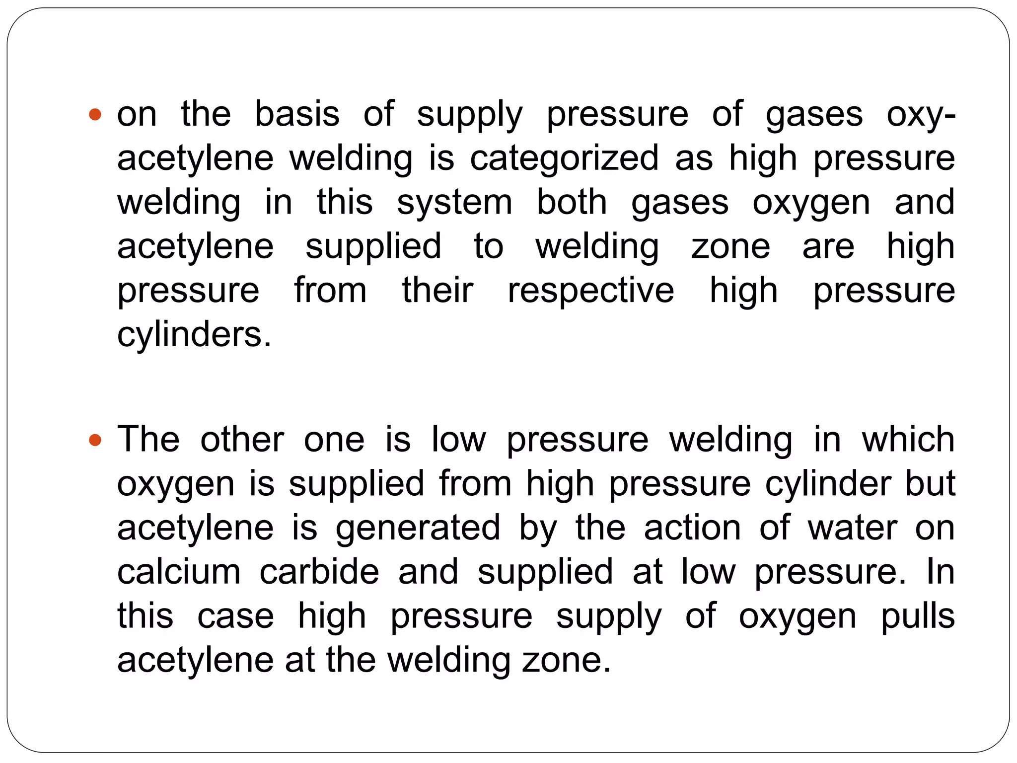  on the basis of supply pressure of gases oxy-
acetylene welding is categorized as high pressure
welding in this system both gases oxygen and
acetylene supplied to welding zone are high
pressure from their respective high pressure
cylinders.
 The other one is low pressure welding in which
oxygen is supplied from high pressure cylinder but
acetylene is generated by the action of water on
calcium carbide and supplied at low pressure. In
this case high pressure supply of oxygen pulls
acetylene at the welding zone.
 