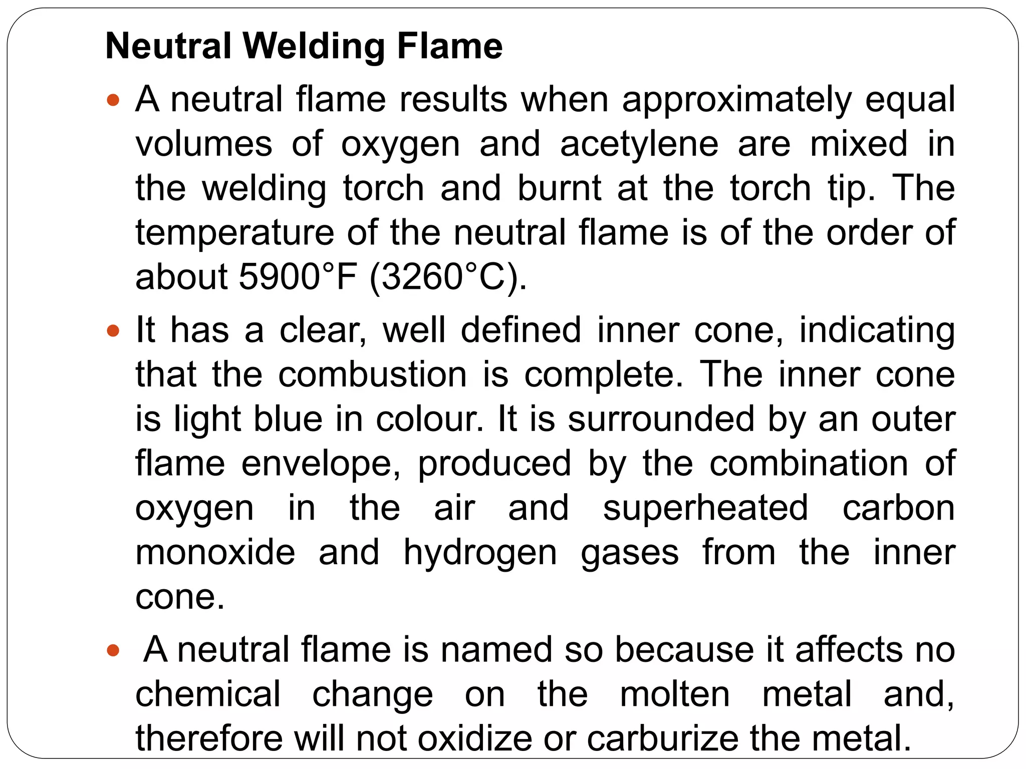 Neutral Welding Flame
 A neutral flame results when approximately equal
volumes of oxygen and acetylene are mixed in
the welding torch and burnt at the torch tip. The
temperature of the neutral flame is of the order of
about 5900°F (3260°C).
 It has a clear, well defined inner cone, indicating
that the combustion is complete. The inner cone
is light blue in colour. It is surrounded by an outer
flame envelope, produced by the combination of
oxygen in the air and superheated carbon
monoxide and hydrogen gases from the inner
cone.
 A neutral flame is named so because it affects no
chemical change on the molten metal and,
therefore will not oxidize or carburize the metal.
 