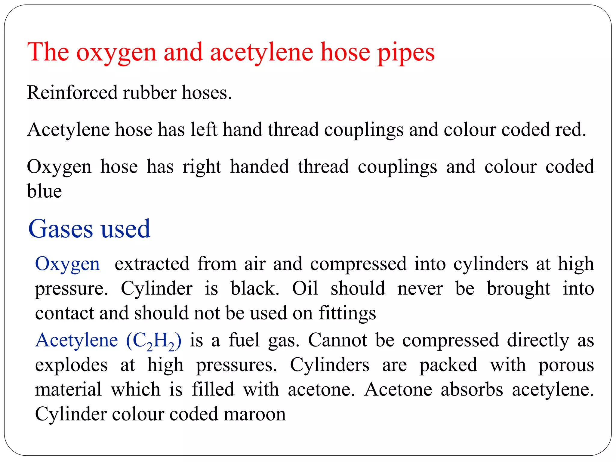 The oxygen and acetylene hose pipes
Reinforced rubber hoses.
Acetylene hose has left hand thread couplings and colour coded red.
Oxygen hose has right handed thread couplings and colour coded
blue
Gases used
Oxygen extracted from air and compressed into cylinders at high
pressure. Cylinder is black. Oil should never be brought into
contact and should not be used on fittings
Acetylene (C2H2) is a fuel gas. Cannot be compressed directly as
explodes at high pressures. Cylinders are packed with porous
material which is filled with acetone. Acetone absorbs acetylene.
Cylinder colour coded maroon
 