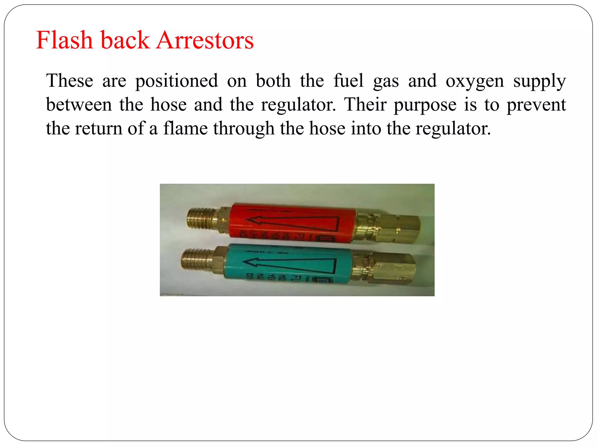 Flash back Arrestors
These are positioned on both the fuel gas and oxygen supply
between the hose and the regulator. Their purpose is to prevent
the return of a flame through the hose into the regulator.
 