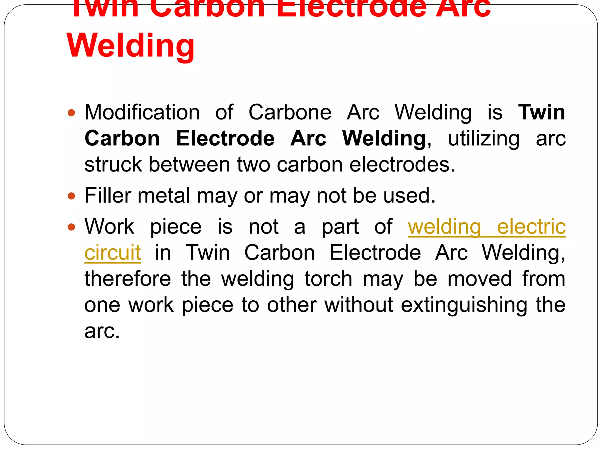 Twin Carbon Electrode Arc
Welding
 Modification of Carbone Arc Welding is Twin
Carbon Electrode Arc Welding, utilizing arc
struck between two carbon electrodes.
 Filler metal may or may not be used.
 Work piece is not a part of welding electric
circuit in Twin Carbon Electrode Arc Welding,
therefore the welding torch may be moved from
one work piece to other without extinguishing the
arc.
 