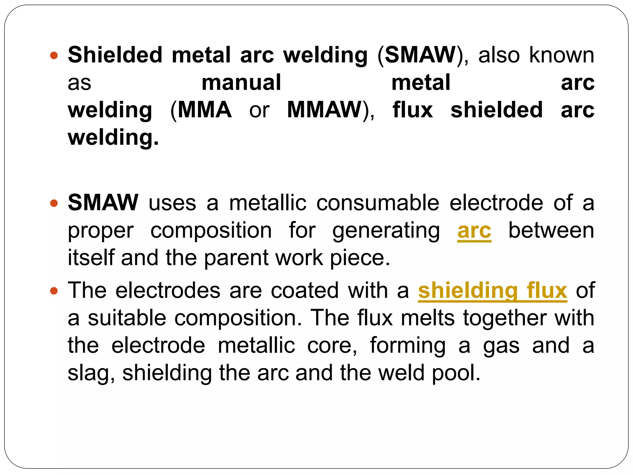  Shielded metal arc welding (SMAW), also known
as manual metal arc
welding (MMA or MMAW), flux shielded arc
welding.
 SMAW uses a metallic consumable electrode of a
proper composition for generating arc between
itself and the parent work piece.
 The electrodes are coated with a shielding flux of
a suitable composition. The flux melts together with
the electrode metallic core, forming a gas and a
slag, shielding the arc and the weld pool.
 