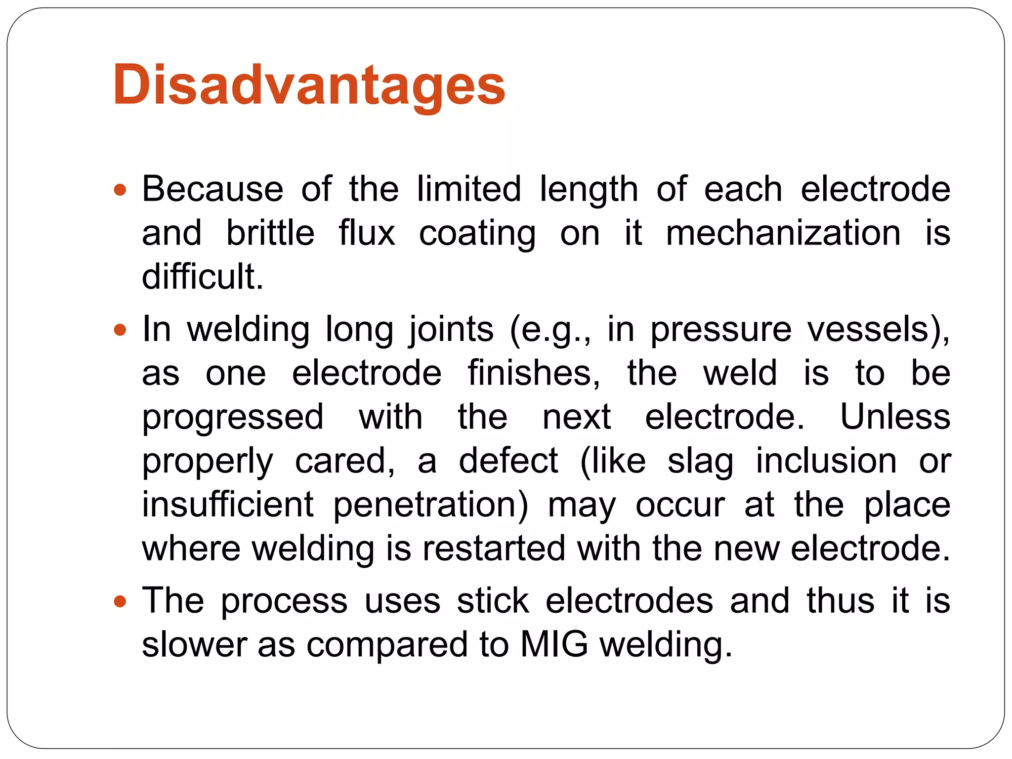 Disadvantages
 Because of the limited length of each electrode
and brittle flux coating on it mechanization is
difficult.
 In welding long joints (e.g., in pressure vessels),
as one electrode finishes, the weld is to be
progressed with the next electrode. Unless
properly cared, a defect (like slag inclusion or
insufficient penetration) may occur at the place
where welding is restarted with the new electrode.
 The process uses stick electrodes and thus it is
slower as compared to MIG welding.
 