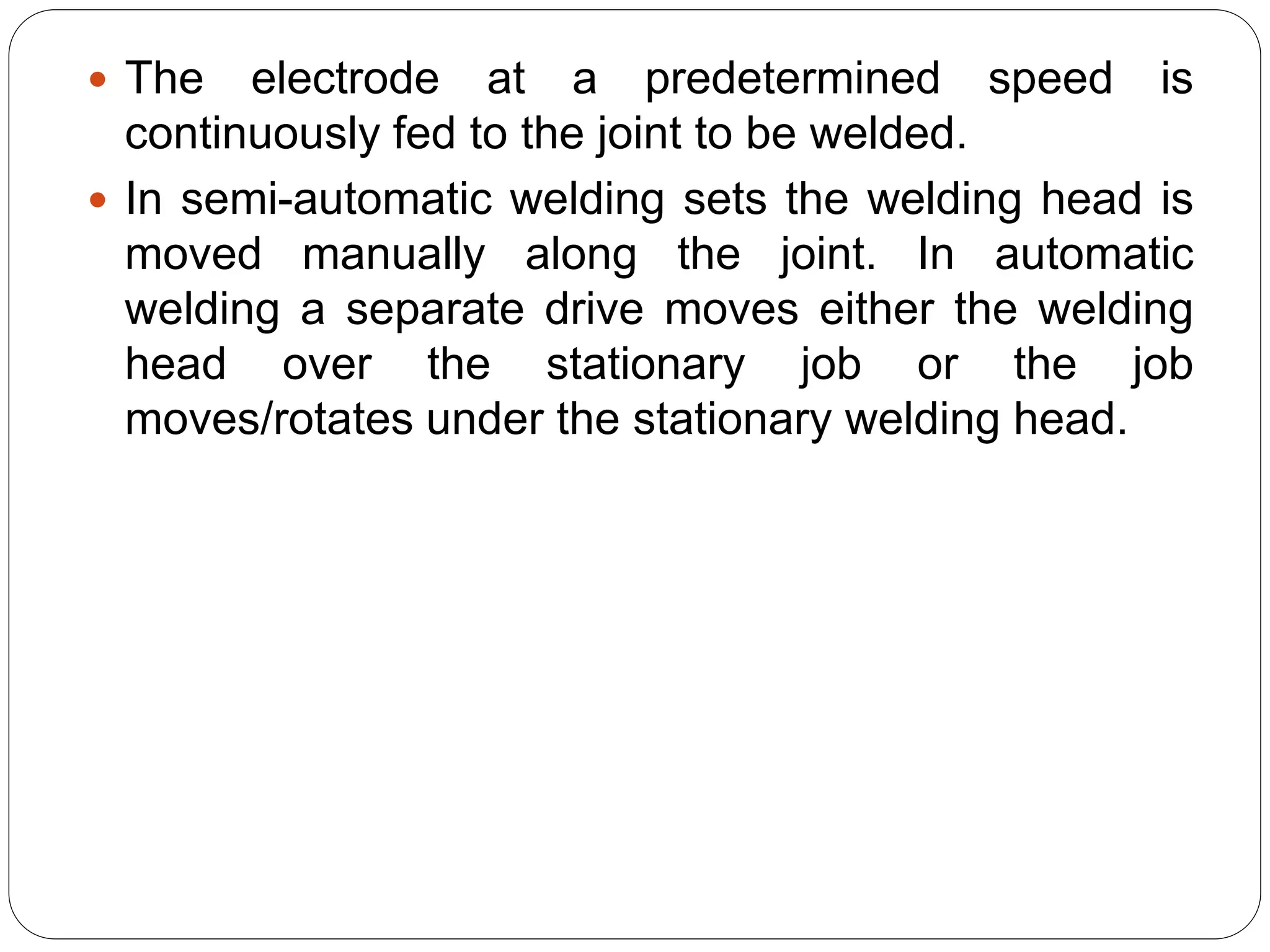  The electrode at a predetermined speed is
continuously fed to the joint to be welded.
 In semi-automatic welding sets the welding head is
moved manually along the joint. In automatic
welding a separate drive moves either the welding
head over the stationary job or the job
moves/rotates under the stationary welding head.
 