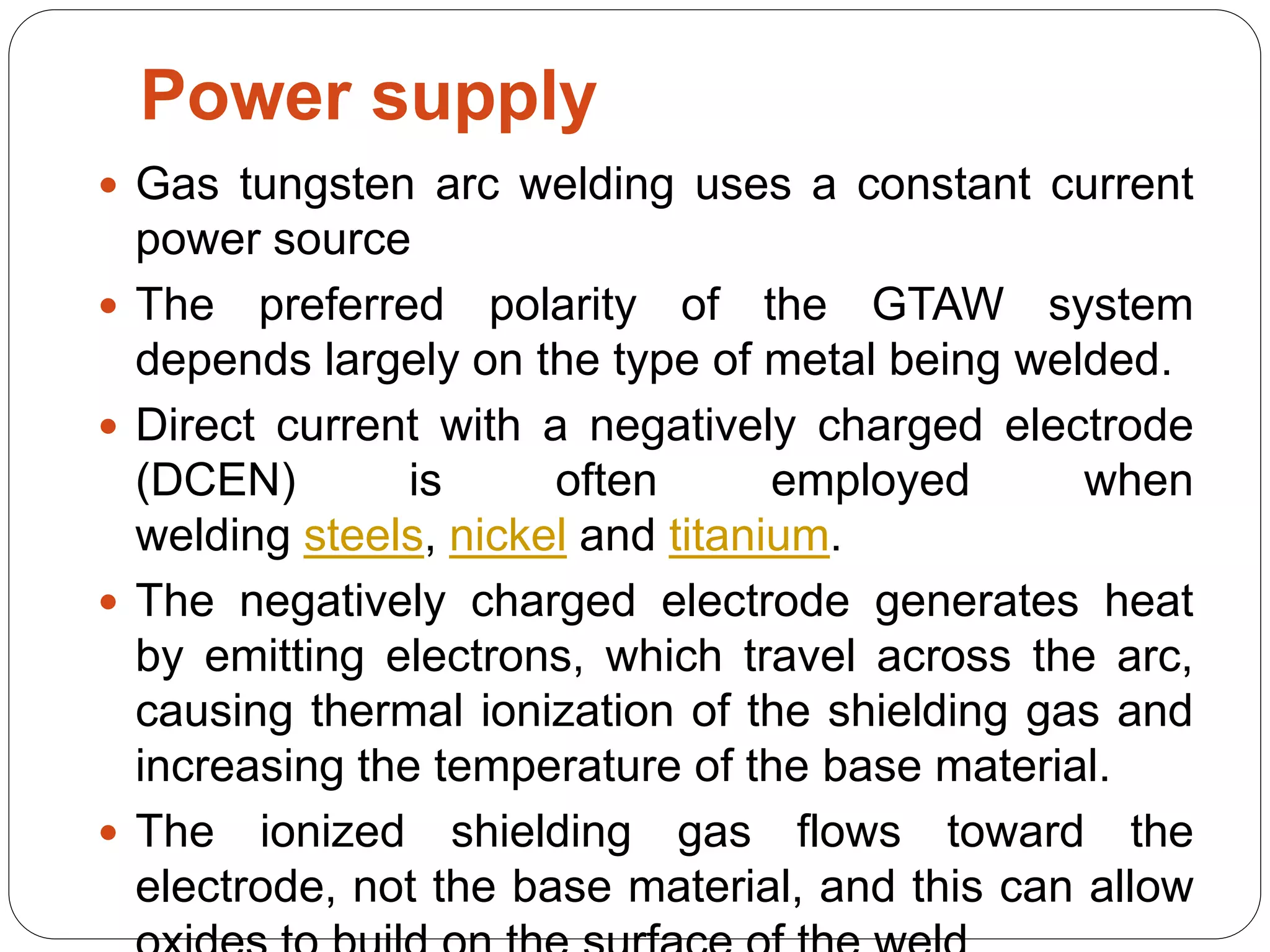 Power supply
 Gas tungsten arc welding uses a constant current
power source
 The preferred polarity of the GTAW system
depends largely on the type of metal being welded.
 Direct current with a negatively charged electrode
(DCEN) is often employed when
welding steels, nickel and titanium.
 The negatively charged electrode generates heat
by emitting electrons, which travel across the arc,
causing thermal ionization of the shielding gas and
increasing the temperature of the base material.
 The ionized shielding gas flows toward the
electrode, not the base material, and this can allow
 