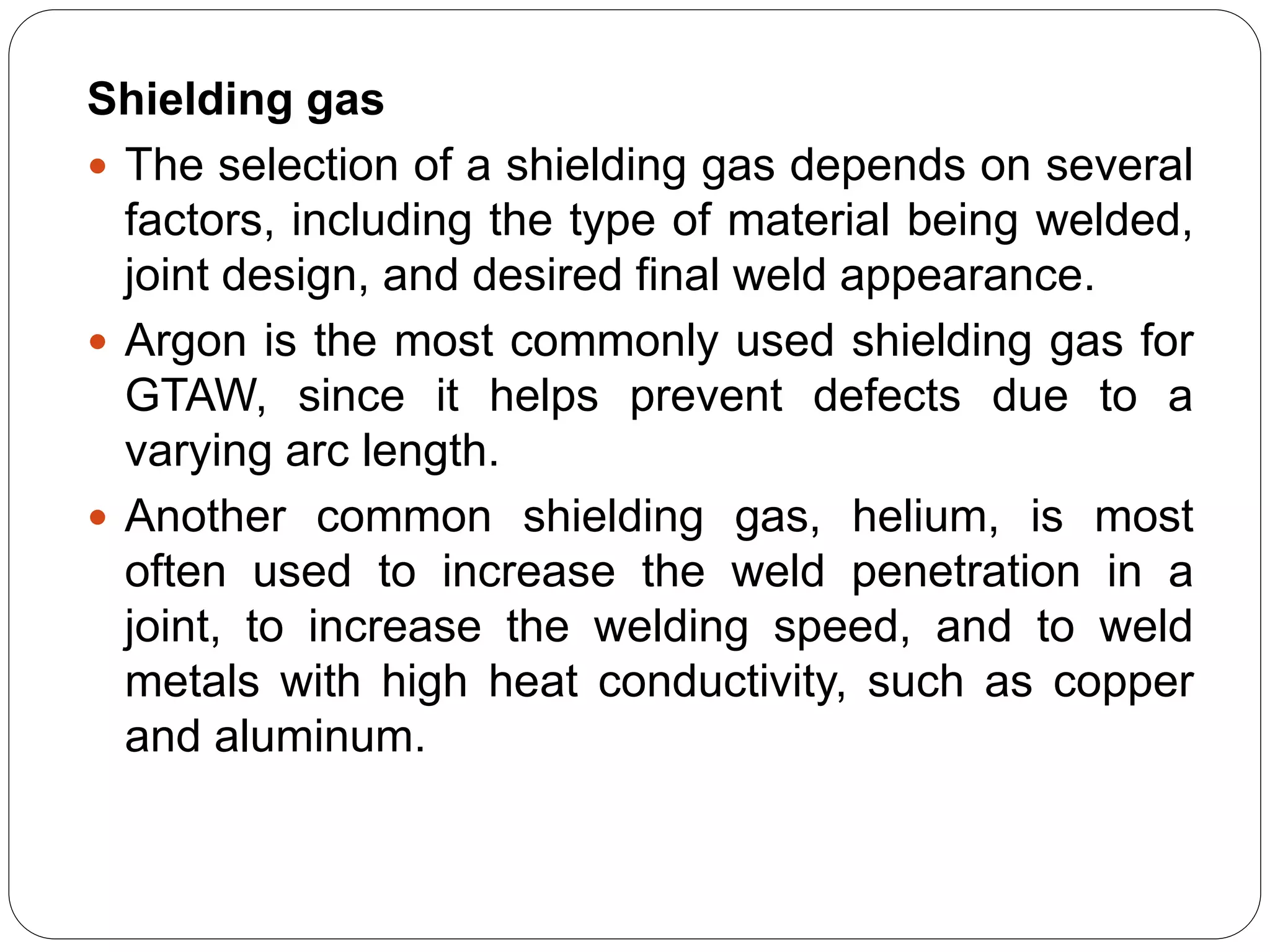 Shielding gas
 The selection of a shielding gas depends on several
factors, including the type of material being welded,
joint design, and desired final weld appearance.
 Argon is the most commonly used shielding gas for
GTAW, since it helps prevent defects due to a
varying arc length.
 Another common shielding gas, helium, is most
often used to increase the weld penetration in a
joint, to increase the welding speed, and to weld
metals with high heat conductivity, such as copper
and aluminum.
 