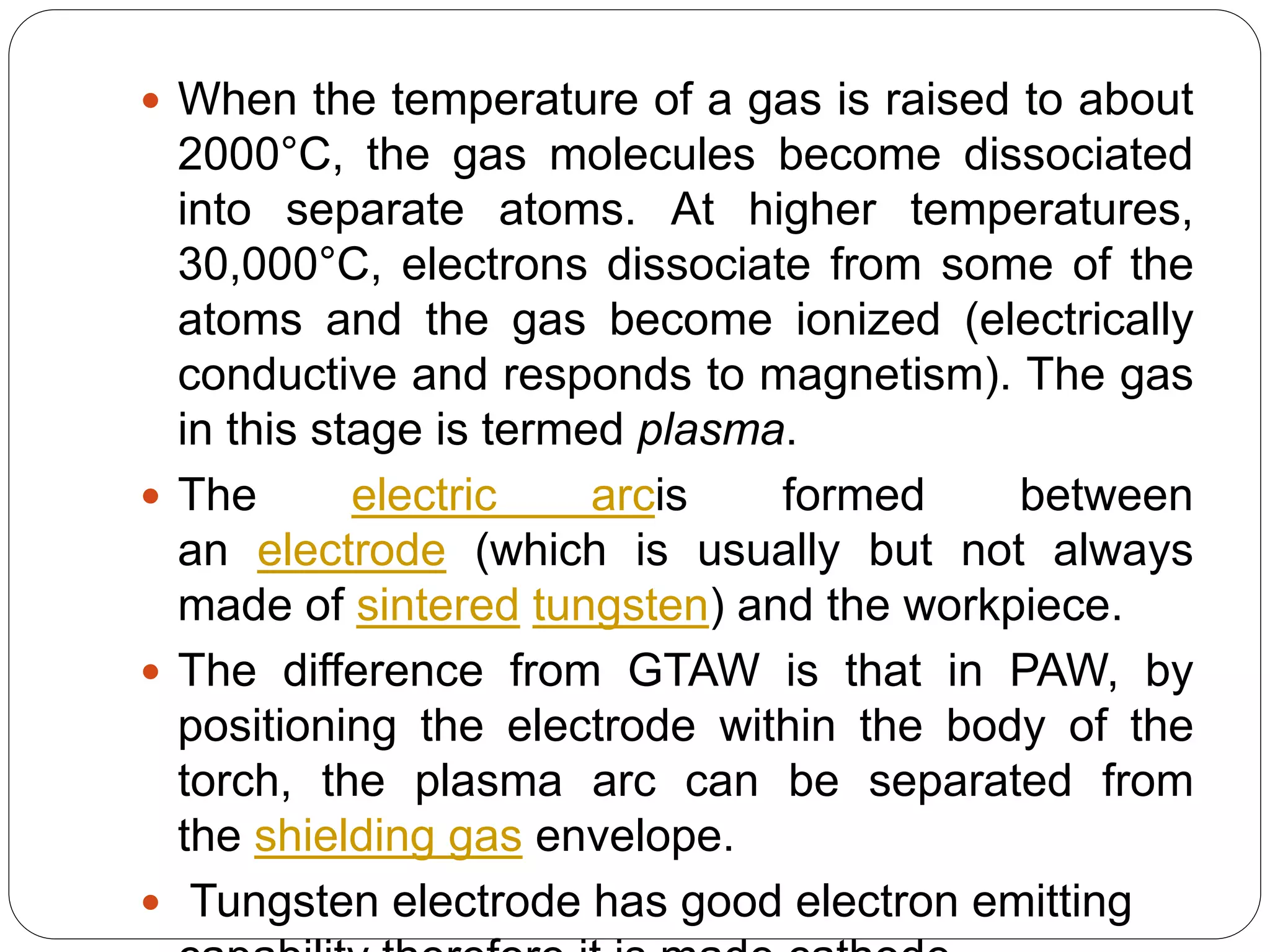  When the temperature of a gas is raised to about
2000°C, the gas molecules become dissociated
into separate atoms. At higher temperatures,
30,000°C, electrons dissociate from some of the
atoms and the gas become ionized (electrically
conductive and responds to magnetism). The gas
in this stage is termed plasma.
 The electric arcis formed between
an electrode (which is usually but not always
made of sintered tungsten) and the workpiece.
 The difference from GTAW is that in PAW, by
positioning the electrode within the body of the
torch, the plasma arc can be separated from
the shielding gas envelope.
 Tungsten electrode has good electron emitting
 