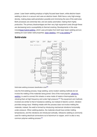 power. Laser beam welding employs a highly focused laser beam, while electron beam
welding is done in a vacuum and uses an electron beam. Both have a very high energy
density, making deep weld penetration possible and minimizing the size of the weld area.
Both processes are extremely fast, and are easily automated, making them highly
productive. The primary disadvantages are their very high equipment costs (though these
are decreasing) and a susceptibility to thermal cracking. Developments in this area
includelaser-hybrid welding, which uses principles from both laser beam welding and arc
welding for even better weld properties, laser cladding, and x-ray welding.[35]
Solid-state
Solid-state welding processes classification chart
[36]
Like the first welding process, forge welding, some modern welding methods do not
involve the melting of the materials being joined. One of the most popular, ultrasonic
welding, is used to connect thin sheets or wires made of metal or thermoplastic by
vibrating them at high frequency and under high pressure.[37]
The equipment and methods
involved are similar to that of resistance welding, but instead of electric current, vibration
provides energy input. Welding metals with this process does not involve melting the
materials; instead, the weld is formed by introducing mechanical vibrations horizontally
under pressure. When welding plastics, the materials should have similar melting
temperatures, and the vibrations are introduced vertically. Ultrasonic welding is commonly
used for making electrical connections out of aluminum or copper, and it is also a very
common polymer welding process.[37]
 
