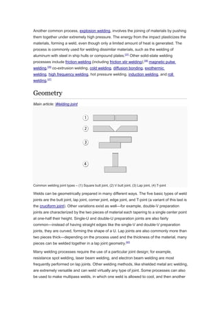Another common process, explosion welding, involves the joining of materials by pushing
them together under extremely high pressure. The energy from the impact plasticizes the
materials, forming a weld, even though only a limited amount of heat is generated. The
process is commonly used for welding dissimilar materials, such as the welding of
aluminum with steel in ship hulls or compound plates.[37]
Other solid-state welding
processes include friction welding (including friction stir welding),[38]
magnetic pulse
welding,[39]
co-extrusion welding, cold welding, diffusion bonding, exothermic
welding, high frequency welding, hot pressure welding, induction welding, and roll
welding.[37]
Geometry
Main article: Welding joint
Common welding joint types – (1) Square butt joint, (2) V butt joint, (3) Lap joint, (4) T-joint
Welds can be geometrically prepared in many different ways. The five basic types of weld
joints are the butt joint, lap joint, corner joint, edge joint, and T-joint (a variant of this last is
the cruciform joint). Other variations exist as well—for example, double-V preparation
joints are characterized by the two pieces of material each tapering to a single center point
at one-half their height. Single-U and double-U preparation joints are also fairly
common—instead of having straight edges like the single-V and double-V preparation
joints, they are curved, forming the shape of a U. Lap joints are also commonly more than
two pieces thick—depending on the process used and the thickness of the material, many
pieces can be welded together in a lap joint geometry.[40]
Many welding processes require the use of a particular joint design; for example,
resistance spot welding, laser beam welding, and electron beam welding are most
frequently performed on lap joints. Other welding methods, like shielded metal arc welding,
are extremely versatile and can weld virtually any type of joint. Some processes can also
be used to make multipass welds, in which one weld is allowed to cool, and then another
 