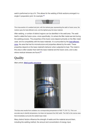 weld is performed on top of it. This allows for the welding of thick sections arranged in a
single-V preparation joint, for example.[41]
The cross-section of a welded butt joint, with the darkest gray representing the weld or fusion zone, the
medium gray the heat-affected zone, and the lightest gray the base material.
After welding, a number of distinct regions can be identified in the weld area. The weld
itself is called the fusion zone—more specifically, it is where the filler metal was laid during
the welding process. The properties of the fusion zone depend primarily on the filler metal
used, and its compatibility with the base materials. It is surrounded by the heat-affected
zone, the area that had its microstructure and properties altered by the weld. These
properties depend on the base material's behavior when subjected to heat. The metal in
this area is often weaker than both the base material and the fusion zone, and is also
where residual stresses are found.[42]
Quality
Main article: Weld quality assurance
The blue area results from oxidation at a corresponding temperature of 600 °F (316 °C). This is an
accurate way to identify temperature, but does not represent the HAZ width. The HAZ is the narrow area
that immediately surrounds the welded base metal.
Many distinct factors influence the strength of welds and the material around them,
including the welding method, the amount and concentration of energy input,
 