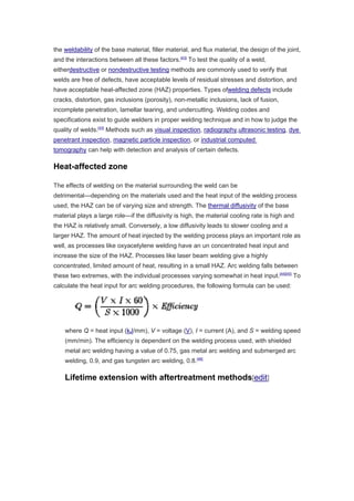 the weldability of the base material, filler material, and flux material, the design of the joint,
and the interactions between all these factors.[43]
To test the quality of a weld,
eitherdestructive or nondestructive testing methods are commonly used to verify that
welds are free of defects, have acceptable levels of residual stresses and distortion, and
have acceptable heat-affected zone (HAZ) properties. Types ofwelding defects include
cracks, distortion, gas inclusions (porosity), non-metallic inclusions, lack of fusion,
incomplete penetration, lamellar tearing, and undercutting. Welding codes and
specifications exist to guide welders in proper welding technique and in how to judge the
quality of welds.[43]
Methods such as visual inspection, radiography,ultrasonic testing, dye
penetrant inspection, magnetic particle inspection, or industrial computed
tomography can help with detection and analysis of certain defects.
Heat-affected zone
The effects of welding on the material surrounding the weld can be
detrimental—depending on the materials used and the heat input of the welding process
used, the HAZ can be of varying size and strength. The thermal diffusivity of the base
material plays a large role—if the diffusivity is high, the material cooling rate is high and
the HAZ is relatively small. Conversely, a low diffusivity leads to slower cooling and a
larger HAZ. The amount of heat injected by the welding process plays an important role as
well, as processes like oxyacetylene welding have an un concentrated heat input and
increase the size of the HAZ. Processes like laser beam welding give a highly
concentrated, limited amount of heat, resulting in a small HAZ. Arc welding falls between
these two extremes, with the individual processes varying somewhat in heat input.[44][45]
To
calculate the heat input for arc welding procedures, the following formula can be used:
where Q = heat input (kJ/mm), V = voltage (V), I = current (A), and S = welding speed
(mm/min). The efficiency is dependent on the welding process used, with shielded
metal arc welding having a value of 0.75, gas metal arc welding and submerged arc
welding, 0.9, and gas tungsten arc welding, 0.8.[46]
Lifetime extension with aftertreatment methods[edit]
 