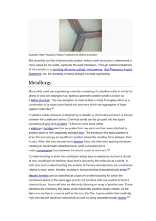Example: High Frequency Impact Treatment for lifetime extension
The durability and life of dynamically loaded, welded steel structures is determined in
many cases by the welds, particular the weld transitions. Through selective treatment
of the transitions by grinding (abrasive cutting), shot peening, High Frequency Impact
Treatment, etc. the durability of many designs increase significantly.
Metallurgy
Most solids used are engineering materials consisting of crystalline solids in which the
atoms or ions are arranged in a repetitive geometric pattern which is known as
a lattice structure. The only exception is material that is made from glass which is a
combination of a supercooled liquid and polymers which are aggregates of large
organic molecules.[47]
Crystalline solids cohesion is obtained by a metallic or chemical bond which is formed
between the constituent atoms. Chemical bonds can be grouped into two types
consisting of ionic and covalent. To form an ionic bond, either
a valenceor bonding electron separates from one atom and becomes attached to
another atom to form oppositely charged ions. The bonding in the static position is
when the ions occupy an equilibrium position where the resulting force between them
is zero. When the ions are exerted in tension force, the inter-ionic spacing increases
creating an electrostatic attractive force, while a repulsing force
under compressive force between the atomic nuclei is dominant.[47]
Covalent bonding is when the constituent atoms lose an electron(s) to form a cluster
of ions, resulting in an electron cloud that is shared by the molecule as a whole. In
both ionic and covalent bonding the location of the ions and electrons are constrained
relative to each other, thereby resulting in the bond being characteristically brittle.[47]
Metallic bonding can be classified as a type of covalent bonding for which the
constituent atoms of the same type and do not combine with one another to form a
chemical bond. Atoms will lose an electron(s) forming an array of positive ions. These
electrons are shared by the lattice which makes the electron cluster mobile, as the
electrons are free to move as well as the ions. For this, it gives metals their relatively
high thermal and electrical conductivity as well as being characteristically ductile.[47]
 