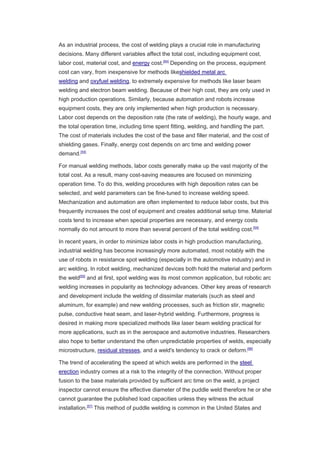As an industrial process, the cost of welding plays a crucial role in manufacturing
decisions. Many different variables affect the total cost, including equipment cost,
labor cost, material cost, and energy cost.[54]
Depending on the process, equipment
cost can vary, from inexpensive for methods likeshielded metal arc
welding and oxyfuel welding, to extremely expensive for methods like laser beam
welding and electron beam welding. Because of their high cost, they are only used in
high production operations. Similarly, because automation and robots increase
equipment costs, they are only implemented when high production is necessary.
Labor cost depends on the deposition rate (the rate of welding), the hourly wage, and
the total operation time, including time spent fitting, welding, and handling the part.
The cost of materials includes the cost of the base and filler material, and the cost of
shielding gases. Finally, energy cost depends on arc time and welding power
demand.[54]
For manual welding methods, labor costs generally make up the vast majority of the
total cost. As a result, many cost-saving measures are focused on minimizing
operation time. To do this, welding procedures with high deposition rates can be
selected, and weld parameters can be fine-tuned to increase welding speed.
Mechanization and automation are often implemented to reduce labor costs, but this
frequently increases the cost of equipment and creates additional setup time. Material
costs tend to increase when special properties are necessary, and energy costs
normally do not amount to more than several percent of the total welding cost.[54]
In recent years, in order to minimize labor costs in high production manufacturing,
industrial welding has become increasingly more automated, most notably with the
use of robots in resistance spot welding (especially in the automotive industry) and in
arc welding. In robot welding, mechanized devices both hold the material and perform
the weld[55]
and at first, spot welding was its most common application, but robotic arc
welding increases in popularity as technology advances. Other key areas of research
and development include the welding of dissimilar materials (such as steel and
aluminum, for example) and new welding processes, such as friction stir, magnetic
pulse, conductive heat seam, and laser-hybrid welding. Furthermore, progress is
desired in making more specialized methods like laser beam welding practical for
more applications, such as in the aerospace and automotive industries. Researchers
also hope to better understand the often unpredictable properties of welds, especially
microstructure, residual stresses, and a weld's tendency to crack or deform.[56]
The trend of accelerating the speed at which welds are performed in the steel
erection industry comes at a risk to the integrity of the connection. Without proper
fusion to the base materials provided by sufficient arc time on the weld, a project
inspector cannot ensure the effective diameter of the puddle weld therefore he or she
cannot guarantee the published load capacities unless they witness the actual
installation.[57]
This method of puddle welding is common in the United States and
 