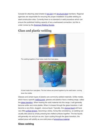 Canada for attaching steel sheets to bar joist and structural steel members. Regional
agencies are responsible for ensuring the proper installation of puddle welding on
steel construction sites. Currently there is no standard or weld procedure which can
ensure the published holding capacity of any unwitnessed connection, but this is
under review by the American Welding Society.
Glass and plastic welding
The welding together of two tubes made from lead glass.
A bowl made from cast-glass. The two halves are joined together by the weld seam, running
down the middle.
Glasses and certain types of plastics are commonly welded materials. Unlike metals,
which have a specific melting point, glasses and plastics have a melting range, called
the glass transition. When heating the solid material into this range, it will generally
become softer and more pliable. When it crosses through the glass transition, it will
become a very thick, sluggish, viscous liquid. Typically, this viscous liquid will have
very little surface tension, becoming a sticky, honey-like consistency, so welding can
usually take place by simply pressing two melted surfaces together. The two liquids
will generally mix and join as one. Upon cooling through the glass transition, the
welded piece will solidify as one solid piece of amorphous material.
Glass welding
 