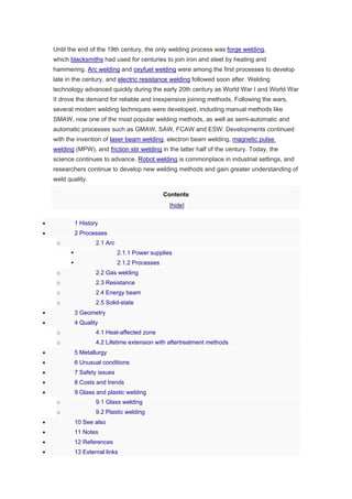 Until the end of the 19th century, the only welding process was forge welding,
which blacksmiths had used for centuries to join iron and steel by heating and
hammering. Arc welding and oxyfuel welding were among the first processes to develop
late in the century, and electric resistance welding followed soon after. Welding
technology advanced quickly during the early 20th century as World War I and World War
II drove the demand for reliable and inexpensive joining methods. Following the wars,
several modern welding techniques were developed, including manual methods like
SMAW, now one of the most popular welding methods, as well as semi-automatic and
automatic processes such as GMAW, SAW, FCAW and ESW. Developments continued
with the invention of laser beam welding, electron beam welding, magnetic pulse
welding (MPW), and friction stir welding in the latter half of the century. Today, the
science continues to advance. Robot welding is commonplace in industrial settings, and
researchers continue to develop new welding methods and gain greater understanding of
weld quality.
Contents
[hide]
 1 History
 2 Processes
o 2.1 Arc
 2.1.1 Power supplies
 2.1.2 Processes
o 2.2 Gas welding
o 2.3 Resistance
o 2.4 Energy beam
o 2.5 Solid-state
 3 Geometry
 4 Quality
o 4.1 Heat-affected zone
o 4.2 Lifetime extension with aftertreatment methods
 5 Metallurgy
 6 Unusual conditions
 7 Safety issues
 8 Costs and trends
 9 Glass and plastic welding
o 9.1 Glass welding
o 9.2 Plastic welding
 10 See also
 11 Notes
 12 References
 13 External links
 