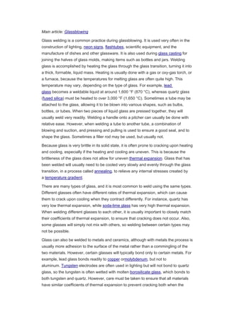 Main article: Glassblowing
Glass welding is a common practice during glassblowing. It is used very often in the
construction of lighting, neon signs, flashtubes, scientific equipment, and the
manufacture of dishes and other glassware. It is also used during glass casting for
joining the halves of glass molds, making items such as bottles and jars. Welding
glass is accomplished by heating the glass through the glass transition, turning it into
a thick, formable, liquid mass. Heating is usually done with a gas or oxy-gas torch, or
a furnace, because the temperatures for melting glass are often quite high. This
temperature may vary, depending on the type of glass. For example, lead
glass becomes a weldable liquid at around 1,600 °F (870 °C), whereas quartz glass
(fused silica) must be heated to over 3,000 °F (1,650 °C). Sometimes a tube may be
attached to the glass, allowing it to be blown into various shapes, such as bulbs,
bottles, or tubes. When two pieces of liquid glass are pressed together, they will
usually weld very readily. Welding a handle onto a pitcher can usually be done with
relative ease. However, when welding a tube to another tube, a combination of
blowing and suction, and pressing and pulling is used to ensure a good seal, and to
shape the glass. Sometimes a filler rod may be used, but usually not.
Because glass is very brittle in its solid state, it is often prone to cracking upon heating
and cooling, especially if the heating and cooling are uneven. This is because the
brittleness of the glass does not allow for uneven thermal expansion. Glass that has
been welded will usually need to be cooled very slowly and evenly through the glass
transition, in a process called annealing, to relieve any internal stresses created by
a temperature gradient.
There are many types of glass, and it is most common to weld using the same types.
Different glasses often have different rates of thermal expansion, which can cause
them to crack upon cooling when they contract differently. For instance, quartz has
very low thermal expansion, while soda-lime glass has very high thermal expansion.
When welding different glasses to each other, it is usually important to closely match
their coefficients of thermal expansion, to ensure that cracking does not occur. Also,
some glasses will simply not mix with others, so welding between certain types may
not be possible.
Glass can also be welded to metals and ceramics, although with metals the process is
usually more adhesion to the surface of the metal rather than a commingling of the
two materials. However, certain glasses will typically bond only to certain metals. For
example, lead glass bonds readily to copper ormolybdenum, but not to
aluminum. Tungsten electrodes are often used in lighting but will not bond to quartz
glass, so the tungsten is often wetted with molten borosilicate glass, which bonds to
both tungsten and quartz. However, care must be taken to ensure that all materials
have similar coefficients of thermal expansion to prevent cracking both when the
 