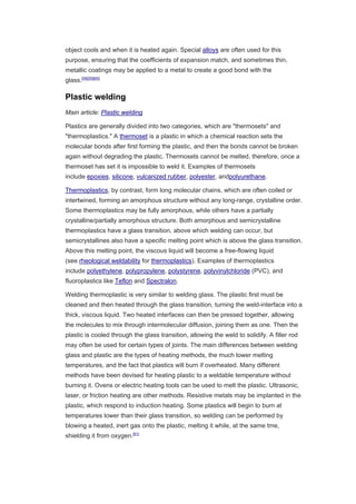 object cools and when it is heated again. Special alloys are often used for this
purpose, ensuring that the coefficients of expansion match, and sometimes thin,
metallic coatings may be applied to a metal to create a good bond with the
glass.[58][59][60]
Plastic welding
Main article: Plastic welding
Plastics are generally divided into two categories, which are "thermosets" and
"thermoplastics." A thermoset is a plastic in which a chemical reaction sets the
molecular bonds after first forming the plastic, and then the bonds cannot be broken
again without degrading the plastic. Thermosets cannot be melted, therefore, once a
thermoset has set it is impossible to weld it. Examples of thermosets
include epoxies, silicone, vulcanized rubber, polyester, andpolyurethane.
Thermoplastics, by contrast, form long molecular chains, which are often coiled or
intertwined, forming an amorphous structure without any long-range, crystalline order.
Some thermoplastics may be fully amorphous, while others have a partially
crystalline/partially amorphous structure. Both amorphous and semicrystalline
thermoplastics have a glass transition, above which welding can occur, but
semicrystallines also have a specific melting point which is above the glass transition.
Above this melting point, the viscous liquid will become a free-flowing liquid
(see rheological weldability for thermoplastics). Examples of thermoplastics
include polyethylene, polypropylene, polystyrene, polyvinylchloride (PVC), and
fluoroplastics like Teflon and Spectralon.
Welding thermoplastic is very similar to welding glass. The plastic first must be
cleaned and then heated through the glass transition, turning the weld-interface into a
thick, viscous liquid. Two heated interfaces can then be pressed together, allowing
the molecules to mix through intermolecular diffusion, joining them as one. Then the
plastic is cooled through the glass transition, allowing the weld to solidify. A filler rod
may often be used for certain types of joints. The main differences between welding
glass and plastic are the types of heating methods, the much lower melting
temperatures, and the fact that plastics will burn if overheated. Many different
methods have been devised for heating plastic to a weldable temperature without
burning it. Ovens or electric heating tools can be used to melt the plastic. Ultrasonic,
laser, or friction heating are other methods. Resistive metals may be implanted in the
plastic, which respond to induction heating. Some plastics will begin to burn at
temperatures lower than their glass transition, so welding can be performed by
blowing a heated, inert gas onto the plastic, melting it while, at the same tme,
shielding it from oxygen.[61]
 