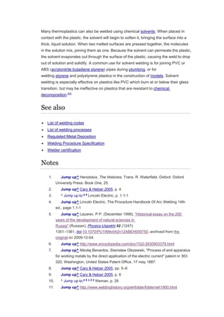 Many thermoplastics can also be welded using chemical solvents. When placed in
contact with the plastic, the solvent will begin to soften it, bringing the surface into a
thick, liquid solution. When two melted surfaces are pressed together, the molecules
in the solution mix, joining them as one. Because the solvent can permeate the plastic,
the solvent evaporates out through the surface of the plastic, causing the weld to drop
out of solution and solidify. A common use for solvent welding is for joining PVC or
ABS (acrylonitrile butadiene styrene) pipes during plumbing, or for
welding styrene and polystyrene plastics in the construction of models. Solvent
welding is especially effective on plastics like PVC which burn at or below their glass
transition, but may be ineffective on plastics that are resistant to chemical
decomposition.[62]
See also
 List of welding codes
 List of welding processes
 Regulated Metal Deposition
 Welding Procedure Specification
 Welder certification
Notes
1. Jump up^ Herodotus. The Histories. Trans. R. Waterfield. Oxford: Oxford
University Press. Book One, 25.
2. Jump up^ Cary & Helzer 2005, p. 4
3. ^ Jump up to:a b
Lincoln Electric, p. 1.1-1
4. Jump up^ Lincoln Electric, The Procedure Handbook Of Arc Welding 14th
ed., page 1.1-1
5. Jump up^ Lazarev, P.P. (December 1999), "Historical essay on the 200
years of the development of natural sciences in
Russia" (Russian), Physics-Uspekhi 42 (1247):
1351–1361, doi:10.1070/PU1999v042n12ABEH000750, archived from the
original on 2009-12-04.
6. Jump up^ http://www.encyclopedia.com/doc/1G2-2830903379.html
7. Jump up^ Nikołaj Benardos, Stanisław Olszewski, "Process of and apparatus
for working metals by the direct application of the electric current" patent nr 363
320, Washington, United States Patent Office, 17 may 1887.
8. Jump up^ Cary & Helzer 2005, pp. 5–6
9. Jump up^ Cary & Helzer 2005, p. 6
10. ^ Jump up to:a b c d e
Weman, p. 26
11. Jump up^ http://www.weldinghistory.org/whfolder/folder/wh1900.html
 