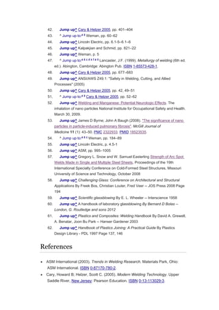 42. Jump up^ Cary & Helzer 2005, pp. 401–404
43. ^ Jump up to:a b
Weman, pp. 60–62
44. Jump up^ Lincoln Electric, pp. 6.1-5–6.1–6
45. Jump up^ Kalpakjian and Schmid, pp. 821–22
46. Jump up^ Weman, p. 5
47. ^ Jump up to:a b c d e f g h
Lancaster, J.F. (1999). Metallurgy of welding (6th ed.
ed.). Abington, Cambridge: Abington Pub. ISBN 1-85573-428-1.
48. Jump up^ Cary & Helzer 2005, pp. 677–683
49. Jump up^ ANSI/AWS Z49.1: "Safety in Welding, Cutting, and Allied
Processes" (2005)
50. Jump up^ Cary & Helzer 2005, pp. 42, 49–51
51. ^ Jump up to:a b
Cary & Helzer 2005, pp. 52–62
52. Jump up^ Welding and Manganese: Potential Neurologic Effects. The
inhalation of nano particles National Institute for Occupational Safety and Health.
March 30, 2009.
53. Jump up^ James D Byrne; John A Baugh (2008). "The significance of nano
particles in particle-induced pulmonary fibrosis". McGill Journal of
Medicine 11 (1): 43–50. PMC 2322933. PMID 18523535.
54. ^ Jump up to:a b c
Weman, pp. 184–89
55. Jump up^ Lincoln Electric, p. 4.5-1
56. Jump up^ ASM, pp. 995–1005
57. Jump up^ Gregory L. Snow and W. Samuel Easterling Strength of Arc Spot
Welds Made in Single and Multiple Steel Sheets, Proceedings of the 19th
International Specialty Conference on Cold-Formed Steel Structures, Missouri
University of Science and Technology, October 2008
58. Jump up^ Challenging Glass: Conference on Architectural and Structural
Applications By Freek Bos, Christian Louter, Fred Veer -- JOS Press 2008 Page
194
59. Jump up^ Scientific glassblowing By E. L. Wheeler -- Interscience 1958
60. Jump up^ A handbook of laboratory glassblowing By Bernard D Bolas --
London, G. Routledge and sons 2012
61. Jump up^ Plastics and Composites: Welding Handbook By David A. Grewell,
A. Benatar, Joon Bu Park -- Hanser Gardener 2003
62. Jump up^ Handbook of Plastics Joining: A Practical Guide By Plastics
Design Library - PDL 1997 Page 137, 146
References
 ASM International (2003). Trends in Welding Research. Materials Park, Ohio:
ASM International. ISBN 0-87170-780-2.
 Cary, Howard B; Helzer, Scott C. (2005). Modern Welding Technology. Upper
Saddle River, New Jersey: Pearson Education. ISBN 0-13-113029-3.
 