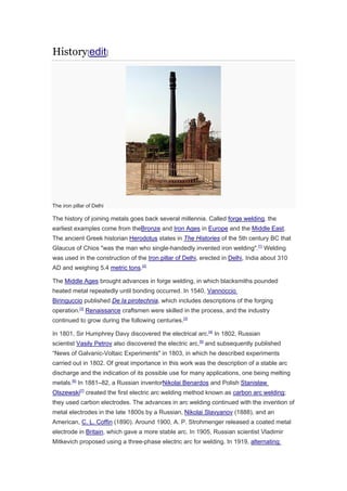History[edit]
The iron pillar of Delhi
The history of joining metals goes back several millennia. Called forge welding, the
earliest examples come from theBronze and Iron Ages in Europe and the Middle East.
The ancient Greek historian Herodotus states in The Histories of the 5th century BC that
Glaucus of Chios "was the man who single-handedly invented iron welding".[1]
Welding
was used in the construction of the Iron pillar of Delhi, erected in Delhi, India about 310
AD and weighing 5.4 metric tons.[2]
The Middle Ages brought advances in forge welding, in which blacksmiths pounded
heated metal repeatedly until bonding occurred. In 1540, Vannoccio
Biringuccio published De la pirotechnia, which includes descriptions of the forging
operation.[3]
Renaissance craftsmen were skilled in the process, and the industry
continued to grow during the following centuries.[3]
In 1801, Sir Humphrey Davy discovered the electrical arc.[4]
In 1802, Russian
scientist Vasily Petrov also discovered the electric arc,[5]
and subsequently published
“News of Galvanic-Voltaic Experiments" in 1803, in which he described experiments
carried out in 1802. Of great importance in this work was the description of a stable arc
discharge and the indication of its possible use for many applications, one being melting
metals.[6]
In 1881–82, a Russian inventorNikolai Benardos and Polish Stanisław
Olszewski[7]
created the first electric arc welding method known as carbon arc welding;
they used carbon electrodes. The advances in arc welding continued with the invention of
metal electrodes in the late 1800s by a Russian, Nikolai Slavyanov (1888), and an
American, C. L. Coffin (1890). Around 1900, A. P. Strohmenger released a coated metal
electrode in Britain, which gave a more stable arc. In 1905, Russian scientist Vladimir
Mitkevich proposed using a three-phase electric arc for welding. In 1919, alternating
 