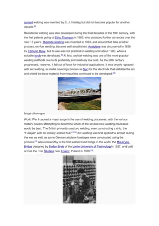 current welding was invented by C. J. Holslag but did not become popular for another
decade.[8]
Resistance welding was also developed during the final decades of the 19th century, with
the first patents going to Elihu Thomson in 1885, who produced further advances over the
next 15 years. Thermite welding was invented in 1893, and around that time another
process, oxyfuel welding, became well established. Acetylene was discovered in 1836
by Edmund Davy, but its use was not practical in welding until about 1900, when a
suitable torch was developed.[9]
At first, oxyfuel welding was one of the more popular
welding methods due to its portability and relatively low cost. As the 20th century
progressed, however, it fell out of favor for industrial applications. It was largely replaced
with arc welding, as metal coverings (known as flux) for the electrode that stabilize the arc
and shield the base material from impurities continued to be developed.[10]
Bridge of Maurzyce
World War I caused a major surge in the use of welding processes, with the various
military powers attempting to determine which of the several new welding processes
would be best. The British primarily used arc welding, even constructing a ship, the
"Fullagar" with an entirely welded hull.[11][12]
Arc welding was first applied to aircraft during
the war as well, as some German airplane fuselages were constructed using the
process.[13]
Also noteworthy is the first welded road bridge in the world, the Maurzyce
Bridge designed by Stefan Bryła of the Lwów University of Technologyin 1927, and built
across the river Słudwia near Łowicz, Poland in 1928.[14]
 