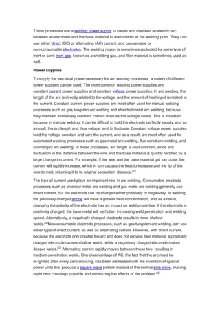 These processes use a welding power supply to create and maintain an electric arc
between an electrode and the base material to melt metals at the welding point. They can
use either direct (DC) or alternating (AC) current, and consumable or
non-consumable electrodes. The welding region is sometimes protected by some type of
inert or semi-inert gas, known as a shielding gas, and filler material is sometimes used as
well.
Power supplies
To supply the electrical power necessary for arc welding processes, a variety of different
power supplies can be used. The most common welding power supplies are
constant current power supplies and constant voltage power supplies. In arc welding, the
length of the arc is directly related to the voltage, and the amount of heat input is related to
the current. Constant current power supplies are most often used for manual welding
processes such as gas tungsten arc welding and shielded metal arc welding, because
they maintain a relatively constant current even as the voltage varies. This is important
because in manual welding, it can be difficult to hold the electrode perfectly steady, and as
a result, the arc length and thus voltage tend to fluctuate. Constant voltage power supplies
hold the voltage constant and vary the current, and as a result, are most often used for
automated welding processes such as gas metal arc welding, flux cored arc welding, and
submerged arc welding. In these processes, arc length is kept constant, since any
fluctuation in the distance between the wire and the base material is quickly rectified by a
large change in current. For example, if the wire and the base material get too close, the
current will rapidly increase, which in turn causes the heat to increase and the tip of the
wire to melt, returning it to its original separation distance.[21]
The type of current used plays an important role in arc welding. Consumable electrode
processes such as shielded metal arc welding and gas metal arc welding generally use
direct current, but the electrode can be charged either positively or negatively. In welding,
the positively charged anode will have a greater heat concentration, and as a result,
changing the polarity of the electrode has an impact on weld properties. If the electrode is
positively charged, the base metal will be hotter, increasing weld penetration and welding
speed. Alternatively, a negatively charged electrode results in more shallow
welds.[22]
Nonconsumable electrode processes, such as gas tungsten arc welding, can use
either type of direct current, as well as alternating current. However, with direct current,
because the electrode only creates the arc and does not provide filler material, a positively
charged electrode causes shallow welds, while a negatively charged electrode makes
deeper welds.[23]
Alternating current rapidly moves between these two, resulting in
medium-penetration welds. One disadvantage of AC, the fact that the arc must be
re-ignited after every zero crossing, has been addressed with the invention of special
power units that produce a square wave pattern instead of the normal sine wave, making
rapid zero crossings possible and minimizing the effects of the problem.[24]
 