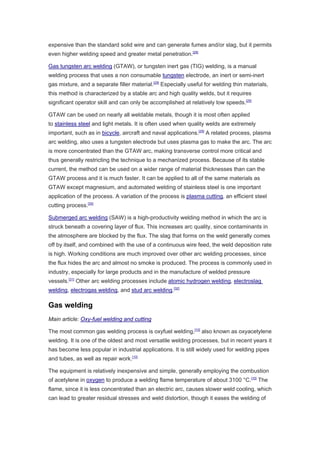 expensive than the standard solid wire and can generate fumes and/or slag, but it permits
even higher welding speed and greater metal penetration.[28]
Gas tungsten arc welding (GTAW), or tungsten inert gas (TIG) welding, is a manual
welding process that uses a non consumable tungsten electrode, an inert or semi-inert
gas mixture, and a separate filler material.[29]
Especially useful for welding thin materials,
this method is characterized by a stable arc and high quality welds, but it requires
significant operator skill and can only be accomplished at relatively low speeds.[29]
GTAW can be used on nearly all weldable metals, though it is most often applied
to stainless steel and light metals. It is often used when quality welds are extremely
important, such as in bicycle, aircraft and naval applications.[29]
A related process, plasma
arc welding, also uses a tungsten electrode but uses plasma gas to make the arc. The arc
is more concentrated than the GTAW arc, making transverse control more critical and
thus generally restricting the technique to a mechanized process. Because of its stable
current, the method can be used on a wider range of material thicknesses than can the
GTAW process and it is much faster. It can be applied to all of the same materials as
GTAW except magnesium, and automated welding of stainless steel is one important
application of the process. A variation of the process is plasma cutting, an efficient steel
cutting process.[30]
Submerged arc welding (SAW) is a high-productivity welding method in which the arc is
struck beneath a covering layer of flux. This increases arc quality, since contaminants in
the atmosphere are blocked by the flux. The slag that forms on the weld generally comes
off by itself, and combined with the use of a continuous wire feed, the weld deposition rate
is high. Working conditions are much improved over other arc welding processes, since
the flux hides the arc and almost no smoke is produced. The process is commonly used in
industry, especially for large products and in the manufacture of welded pressure
vessels.[31]
Other arc welding processes include atomic hydrogen welding, electroslag
welding, electrogas welding, and stud arc welding.[32]
Gas welding
Main article: Oxy-fuel welding and cutting
The most common gas welding process is oxyfuel welding,[10]
also known as oxyacetylene
welding. It is one of the oldest and most versatile welding processes, but in recent years it
has become less popular in industrial applications. It is still widely used for welding pipes
and tubes, as well as repair work.[10]
The equipment is relatively inexpensive and simple, generally employing the combustion
of acetylene in oxygen to produce a welding flame temperature of about 3100 °C.[10]
The
flame, since it is less concentrated than an electric arc, causes slower weld cooling, which
can lead to greater residual stresses and weld distortion, though it eases the welding of
 