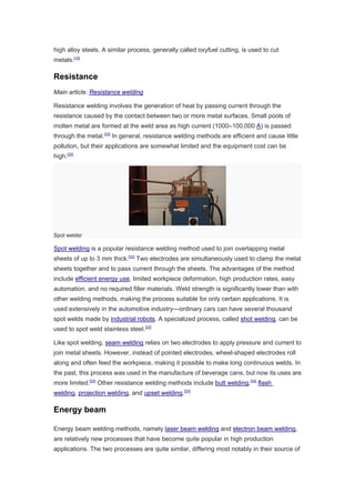 high alloy steels. A similar process, generally called oxyfuel cutting, is used to cut
metals.[10]
Resistance
Main article: Resistance welding
Resistance welding involves the generation of heat by passing current through the
resistance caused by the contact between two or more metal surfaces. Small pools of
molten metal are formed at the weld area as high current (1000–100,000 A) is passed
through the metal.[33]
In general, resistance welding methods are efficient and cause little
pollution, but their applications are somewhat limited and the equipment cost can be
high.[33]
Spot welder
Spot welding is a popular resistance welding method used to join overlapping metal
sheets of up to 3 mm thick.[33]
Two electrodes are simultaneously used to clamp the metal
sheets together and to pass current through the sheets. The advantages of the method
include efficient energy use, limited workpiece deformation, high production rates, easy
automation, and no required filler materials. Weld strength is significantly lower than with
other welding methods, making the process suitable for only certain applications. It is
used extensively in the automotive industry—ordinary cars can have several thousand
spot welds made by industrial robots. A specialized process, called shot welding, can be
used to spot weld stainless steel.[33]
Like spot welding, seam welding relies on two electrodes to apply pressure and current to
join metal sheets. However, instead of pointed electrodes, wheel-shaped electrodes roll
along and often feed the workpiece, making it possible to make long continuous welds. In
the past, this process was used in the manufacture of beverage cans, but now its uses are
more limited.[33]
Other resistance welding methods include butt welding,[34]
flash
welding, projection welding, and upset welding.[33]
Energy beam
Energy beam welding methods, namely laser beam welding and electron beam welding,
are relatively new processes that have become quite popular in high production
applications. The two processes are quite similar, differing most notably in their source of
 