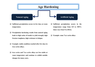 Age Hardening
Natural Aging Artificial Aging
 Sufficient precipitation occurs in few days at room
temperature.
 Precipitation hardening results from natural aging
leads to high ratios of tensile to yield strength, high
fracture toughness, high resistance to fatigue.
 Example: stable condition reached after few days in
2xxx series alloys.
 6xxx series and 7xxx series alloys are less stable at
room temperature and continue to exhibit notable
changes for many years.
 Sufficient precipitation occurs in the
temperature range from 115 to 190°C;
times vary from 5 to 48 hrs.
 Example: some 7xxx series alloys
 