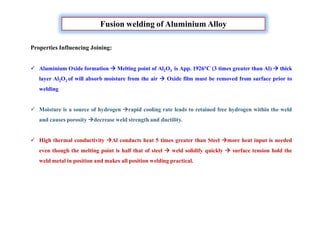 Properties Influencing Joining:
 Aluminium Oxide formation  Melting point of Al2O3 is App. 1926°C (3 times greater than Al)  thick
layer Al2O3 of will absorb moisture from the air  Oxide film must be removed from surface prior to
welding
 Moisture is a source of hydrogen rapid cooling rate leads to retained free hydrogen within the weld
and causes porosity decrease weld strength and ductility.
 High thermal conductivity Al conducts heat 5 times greater than Steel more heat input is needed
even though the melting point is half that of steel  weld solidify quickly  surface tension hold the
weld metal in position and makes all position welding practical.
Fusion welding of Aluminium Alloy
 