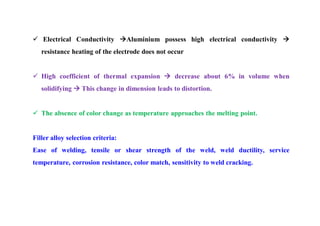  Electrical Conductivity Aluminium possess high electrical conductivity 
resistance heating of the electrode does not occur
 High coefficient of thermal expansion  decrease about 6% in volume when
solidifying  This change in dimension leads to distortion.
 The absence of color change as temperature approaches the melting point.
Filler alloy selection criteria:
Ease of welding, tensile or shear strength of the weld, weld ductility, service
temperature, corrosion resistance, color match, sensitivity to weld cracking.
 