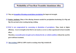 Weldability of Non-Heat Treatable Aluminium Alloy
 They are incapable of forming second phase precipitates for improved strength.
 Positive Attribute: Many of the alloying elements needed for precipitation hardening (Cu+Mg and
Mg+Si) can lead to hot cracking during welding.
 HAZ is not compromised by coarsening or dissolution of precipitates. Thus, leads to higher
efficiency. Loss in strength in the HAZ is not nearly as severe as that experienced in heat treatable
alloys.
Therefore, reasonable joint strength can be obtained in the as welded condition without the need for
post weld heat treatment.
 Hot cracking: EBW & LBW result in cracking when Mg is boiled off.
 