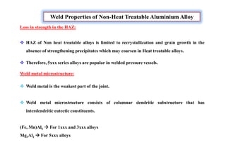 Weld Properties of Non-Heat Treatable Aluminium Alloy
Loss in strength in the HAZ:
 HAZ of Non heat treatable alloys is limited to recrystallization and grain growth in the
absence of strengthening precipitates which may coarsen in Heat treatable alloys.
 Therefore, 5xxx series alloys are popular in welded pressure vessels.
Weld metal microstructure:
 Weld metal is the weakest part of the joint.
 Weld metal microstructure consists of columnar dendritic substructure that has
interdendritic eutectic constituents.
(Fe, Mn)Al6  For 1xxx and 3xxx alloys
Mg3Al2  For 5xxx alloys
 