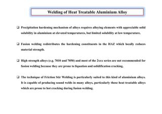 Welding of Heat Treatable Aluminium Alloy
 Precipitation hardening mechanism of alloys requires alloying elements with appreciable solid
solubility in aluminium at elevated temperatures, but limited solubility at low temperature.
 Fusion welding redistributes the hardening constituents in the HAZ which locally reduces
material strength.
 High strength alloys (e.g. 7010 and 7050) and most of the 2xxx series are not recommended for
fusion welding because they are prone to liquation and solidification cracking.
 The technique of Friction Stir Welding is particularly suited to this kind of aluminium alloys.
It is capable of producing sound welds in many alloys, particularly those heat treatable alloys
which are prone to hot cracking during fusion welding.
 
