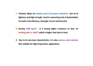  Titanium alloys are widely used in Aerospace industries due to its
lightness and high strength. Used in connecting rods of Automobiles
for better fuel efficiency. (Example: Ferrari and Porsche)
 Density 4200 kg/m3 . It is having higher resistance to heat. Its
melting point is 1668°C which is higher than that of steel.
 Due to its non-toxic characteristics, it is also used as a bio material.
Also suitable for high temperature applications.
 