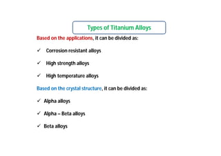Types of Titanium Alloys
Based on the applications, it can be divided as:
 Corrosion resistant alloys
 High strength alloys
 High temperature alloys
Based on the crystal structure, it can be divided as:
 Alpha alloys
 Alpha – Beta alloys
 Beta alloys
 
