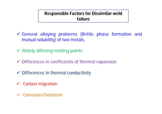 Responsible Factors for Dissimilar weld
failure
 General alloying problems (Brittle phase formation and
mutual solubility) of two metals.
 Widely differing melting points
 Differences in coefficients of thermal expansion
 Differences in thermal conductivity
 Carbon migration
 Corrosion/Oxidation
 