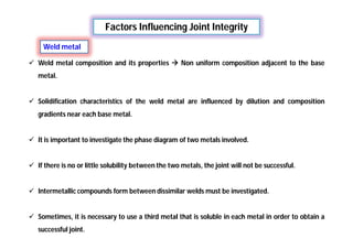 Factors Influencing Joint Integrity
Weld metal
 Weld metal composition and its properties  Non uniform composition adjacent to the base
metal.
 Solidification characteristics of the weld metal are influenced by dilution and composition
gradients near each base metal.
 It is important to investigate the phase diagram of two metals involved.
 If there is no or little solubility between the two metals, the joint will not be successful.
 Intermetallic compounds form between dissimilar welds must be investigated.
 Sometimes, it is necessary to use a third metal that is soluble in each metal in order to obtain a
successful joint.
 